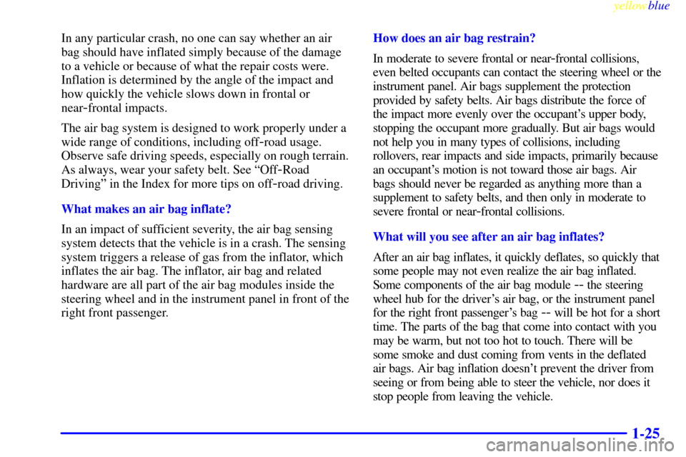 Oldsmobile Bravada 1999  Owners Manuals yellowblue     
1-25
In any particular crash, no one can say whether an air
bag should have inflated simply because of the damage
to a vehicle or because of what the repair costs were.
Inflation is de