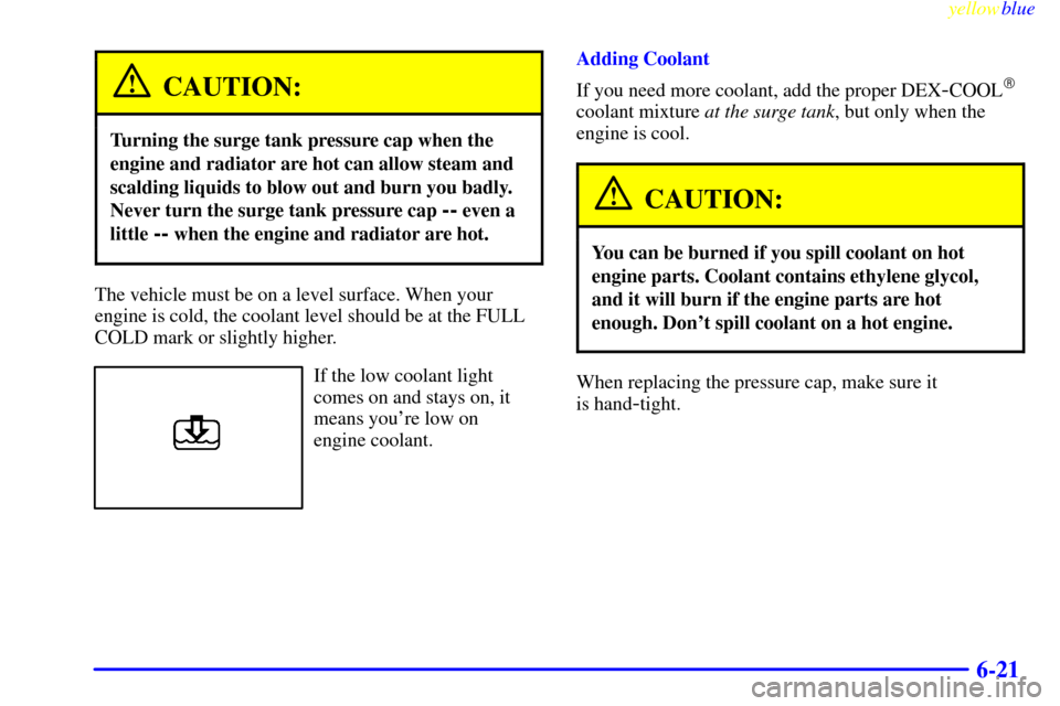 Oldsmobile Cutlass 1999  Owners Manuals yellowblue     
6-21
CAUTION:
Turning the surge tank pressure cap when the
engine and radiator are hot can allow steam and
scalding liquids to blow out and burn you badly.
Never turn the surge tank pr