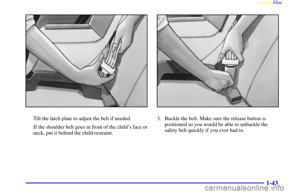 Oldsmobile Cutlass 1999 s Service Manual yellowblue
1-43
Tilt the latch plate to adjust the belt if needed.
If the shoulder belt goes in front of the childs face or
neck, put it behind the child restraint.3. Buckle the belt. Make sure Oldsmobile Cutlass 1999 s Service Manual yellowblue
1-43
Tilt the latch plate to adjust the belt if needed.
If the shoulder belt goes in front of the childs face or
neck, put it behind the child restraint.3. Buckle the belt. Make sure