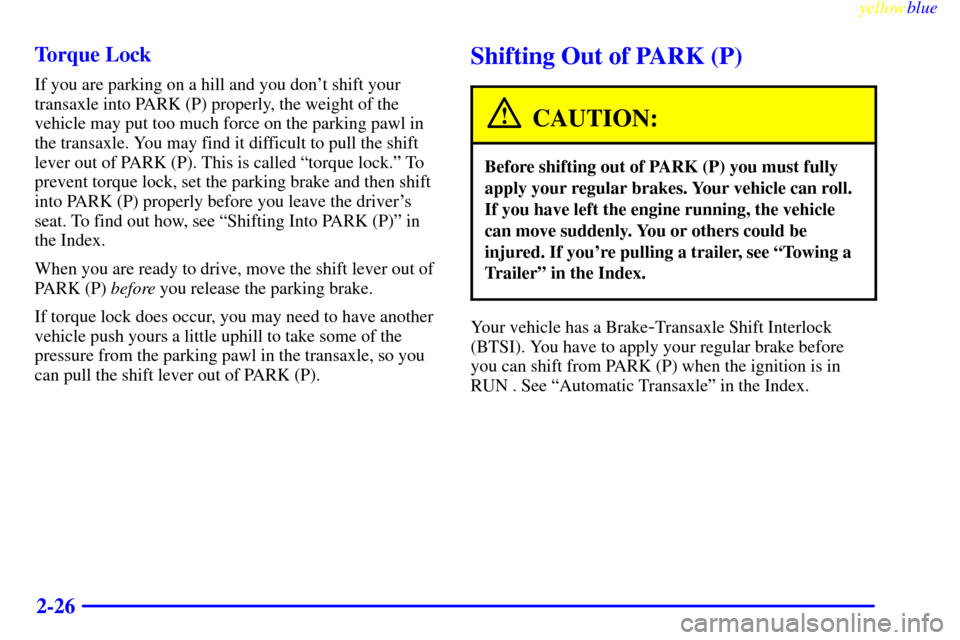 Oldsmobile Cutlass 1999  Owners Manuals yellowblue     
2-26 Torque Lock
If you are parking on a hill and you dont shift your
transaxle into PARK (P) properly, the weight of the
vehicle may put too much force on the parking pawl in
the tra