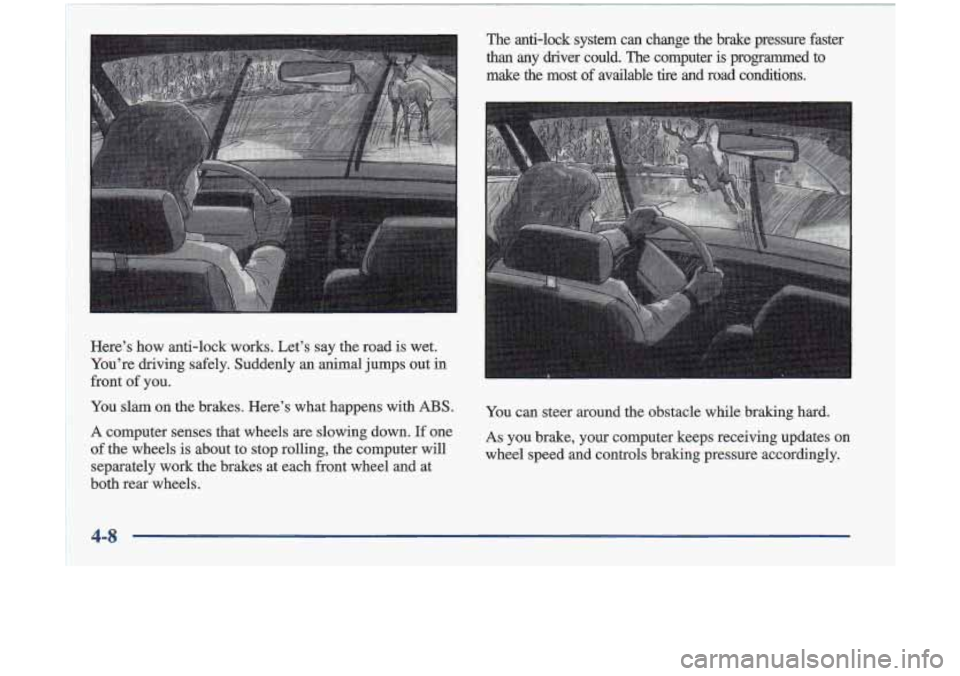 Oldsmobile Cutlass 1998  Owners Manuals Here’s  how  anti-lock  works.  Let’s  say  the  road is wet. 
You’re  driving  safely.  Suddenly  an  animal  jumps out 
in 
front of you. 
You  slam  on the  brakes.  Here’s  what  happens  