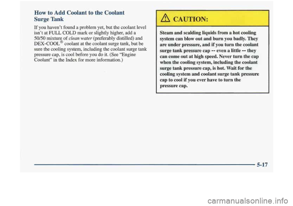 Oldsmobile Cutlass 1998  s Service Manual How to Add Coolant to the Coolant 
Surge Tank 
If you  haven’t  found  a  problem  yet,  but the coolant level 
isn’t  at 
FULL COLD mark or  slightly  higher,  add  a 
50/50 mixture  of clean wat