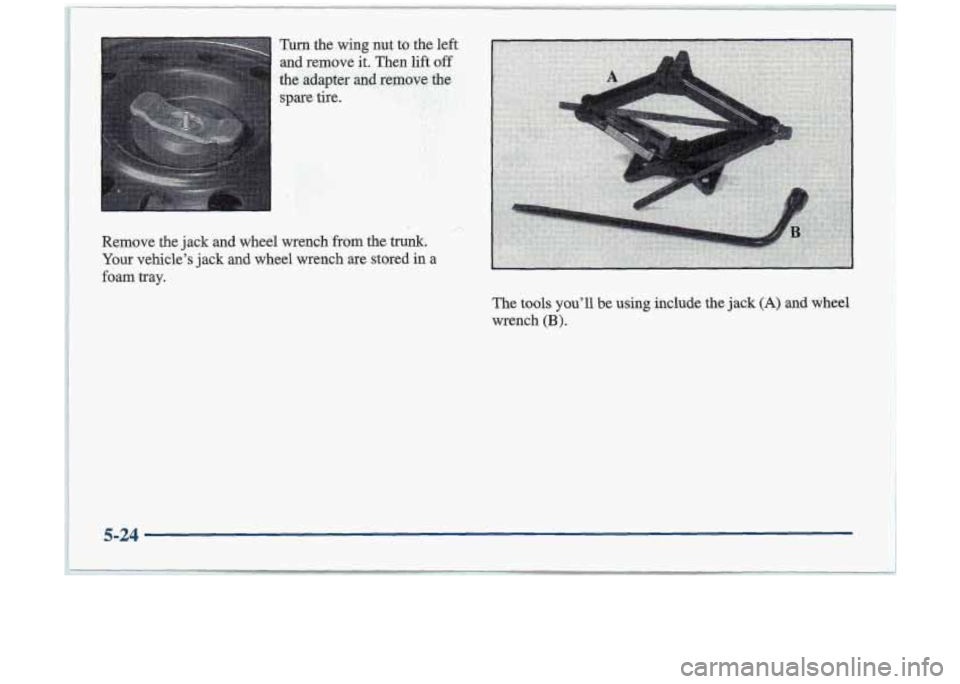 Oldsmobile Cutlass 1998  Owners Manuals Turn the wing nut  to the left 
and remove  it. Then  lift off 
the adapter  ad remove tbe 
spare tire. 
Remove  the  jack and wheel  wrench  from  the trunk. 
Your vehicle’s jack and wheel  wrench 