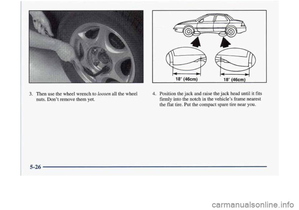 Oldsmobile Cutlass 1998  Owners Manuals 18‘ (46cm) 18” (46cm) 
3. Then  use the wheel  wrench  to loosen all the  wheel 
nuts.  Don’t  remove  them  yet. 4. Position  the  jack and  raise  the  jack head  until  it fits 
firmly  into 