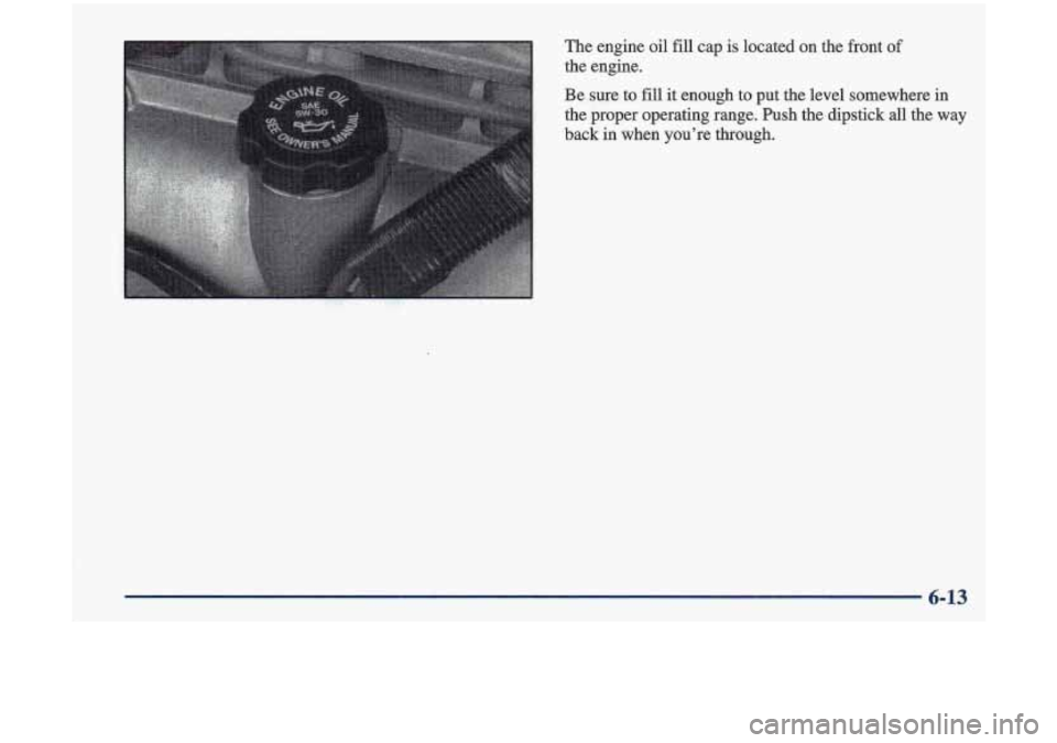 Oldsmobile Cutlass 1998 Owners Manuals The engine oil fill cap is located on the front of
the engine.
Be sure to fill it enough to put the level somewhere in
the proper operating range. Push the dipstick
all the way
b Oldsmobile Cutlass 1998 Owners Manuals The engine oil fill cap is located on the front of
the engine.
Be sure to fill it enough to put the level somewhere in
the proper operating range. Push the dipstick
all the way
b