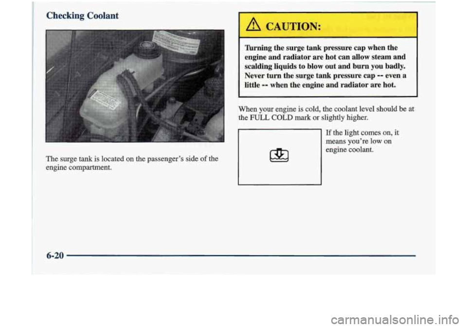 Oldsmobile Cutlass 1998  Owners Manuals Checking Coolant 
The surge  tank is located  on  the passenger’s  side of the 
engine  compartment. 
Turning  the  surge tank pressure  cap  when  the 
engine  and  radiator  are  hot  can  allow  