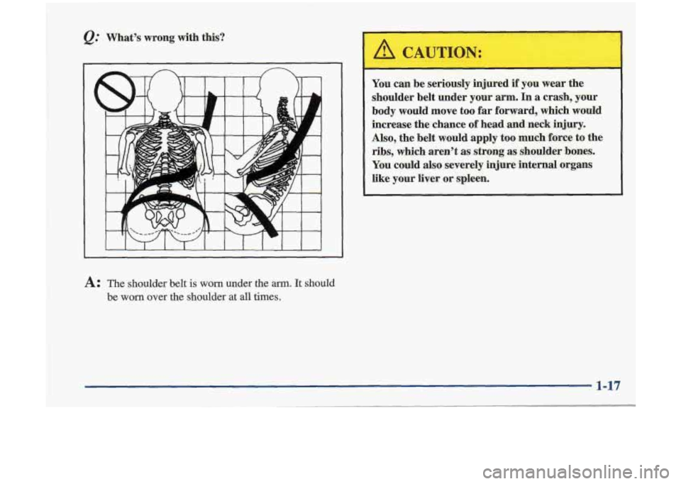 Oldsmobile Cutlass 1998  s Owners Guide Q: Whats  wrong  with  this? 
~~ 
A: The  shoulder  belt is worn under  the arm. It should 
be 
worn over  the  shoulder at all  times. 
-- 
You  can be  seriously  injured if you wear  the 
shoulder