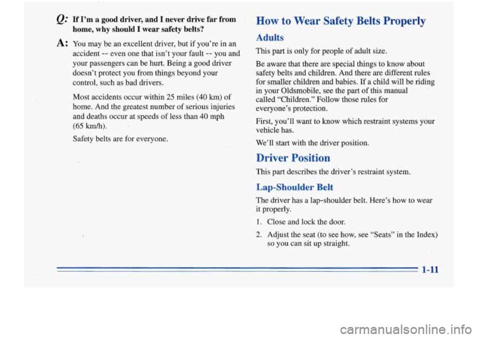 Oldsmobile Cutlass Supreme 1996  Owners Manuals If  I’m  a  good  driver,  and  I  never  drive  far  from 
home,  why  should  I  wear  safety  belts? 
A: You may  be an excellent driver, but  if you’re  in an 
accident 
-- even  one that isn�