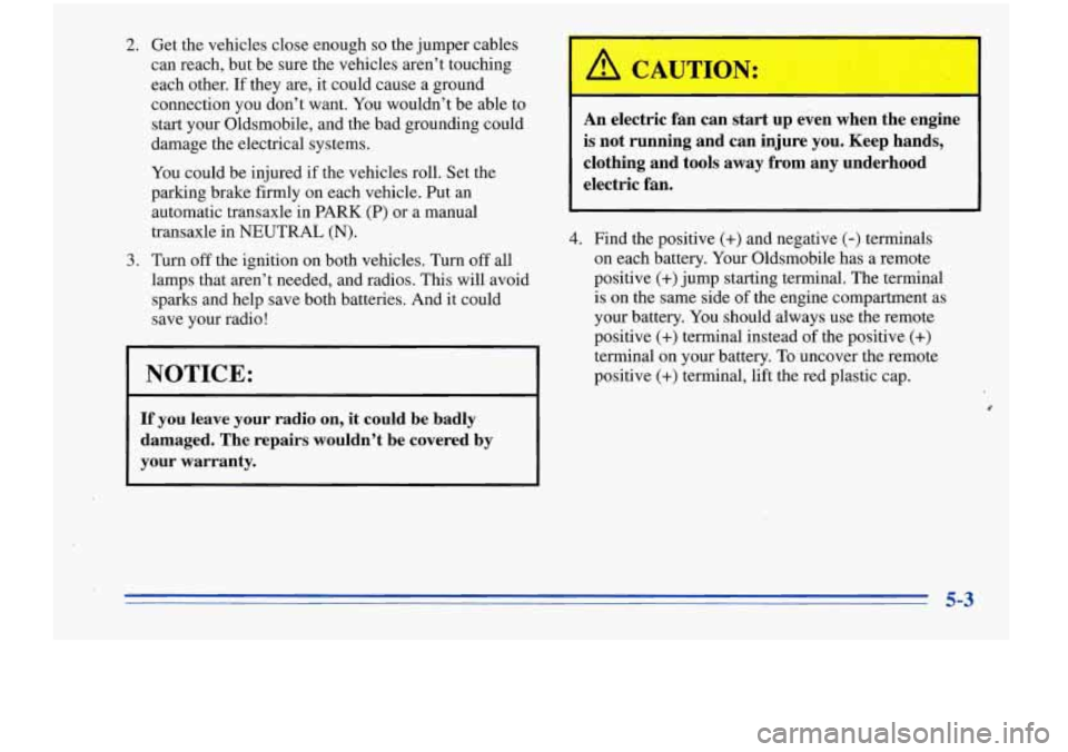 Oldsmobile Cutlass Supreme 1996  Owners Manuals 2. Get  the  vehicles close.enough so the jumper  cables 
can  reach,  but be sure  the  vehicles  aren’t  touching 
each  other.  If  they 
are, it  could  cause a  ground 
connection  you  don’t