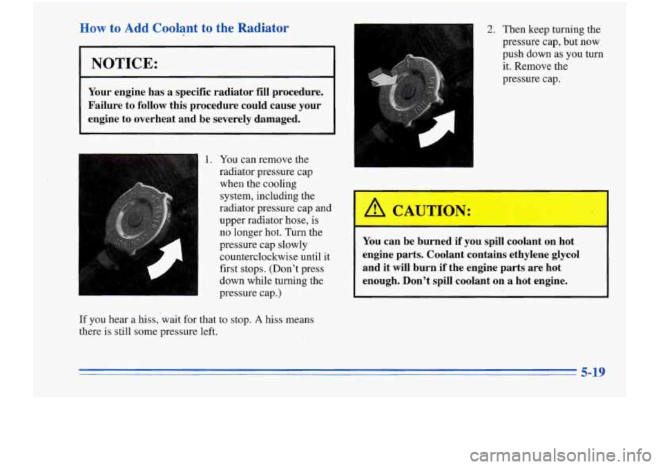 Oldsmobile Cutlass Supreme 1996  Owners Manuals How to Add Coolant to the  Radiator 
I NOTICE: 
Your engine  has a specific  radiator  fill  procedure. 
Failure to  follow this procedure  could cause your 
engine  to overheat  and be  severely  dam