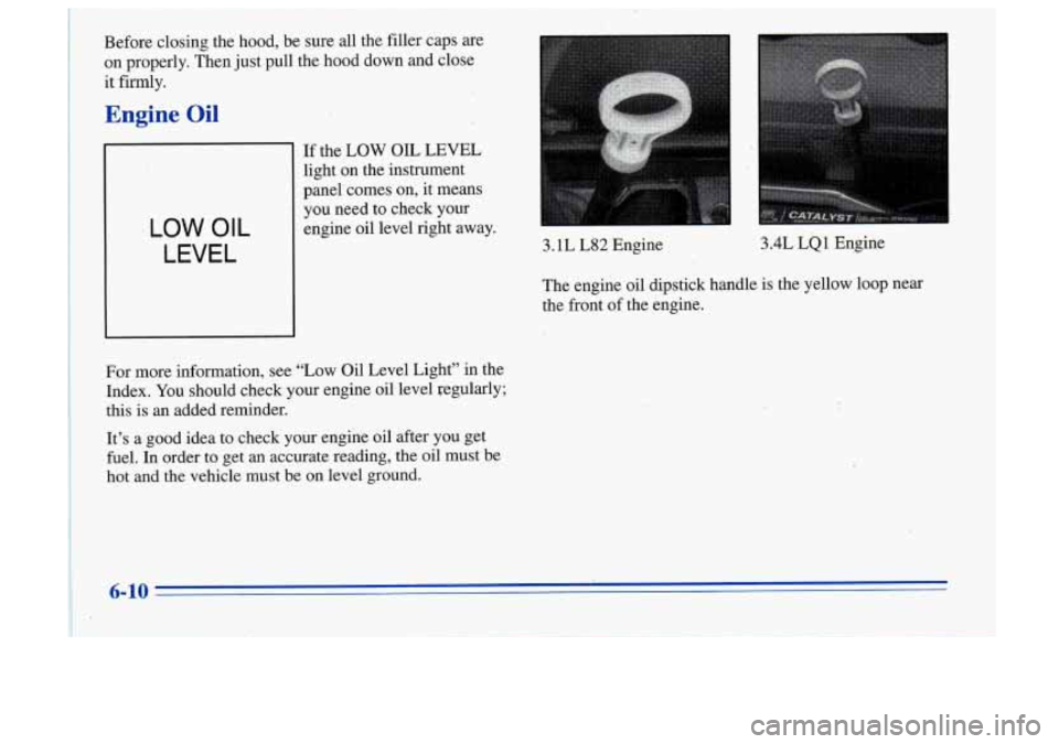 Oldsmobile Cutlass Supreme 1996  Owners Manuals it Fiy. 
Engine Oil 
Before closing the hood, be sure all the  filler  caps are 
on properly. Then just  pull the hood down and close 
LOW OIL 
LEVEL 
,If the LOW  OIL  LEVEL 
light  on the  instrumen