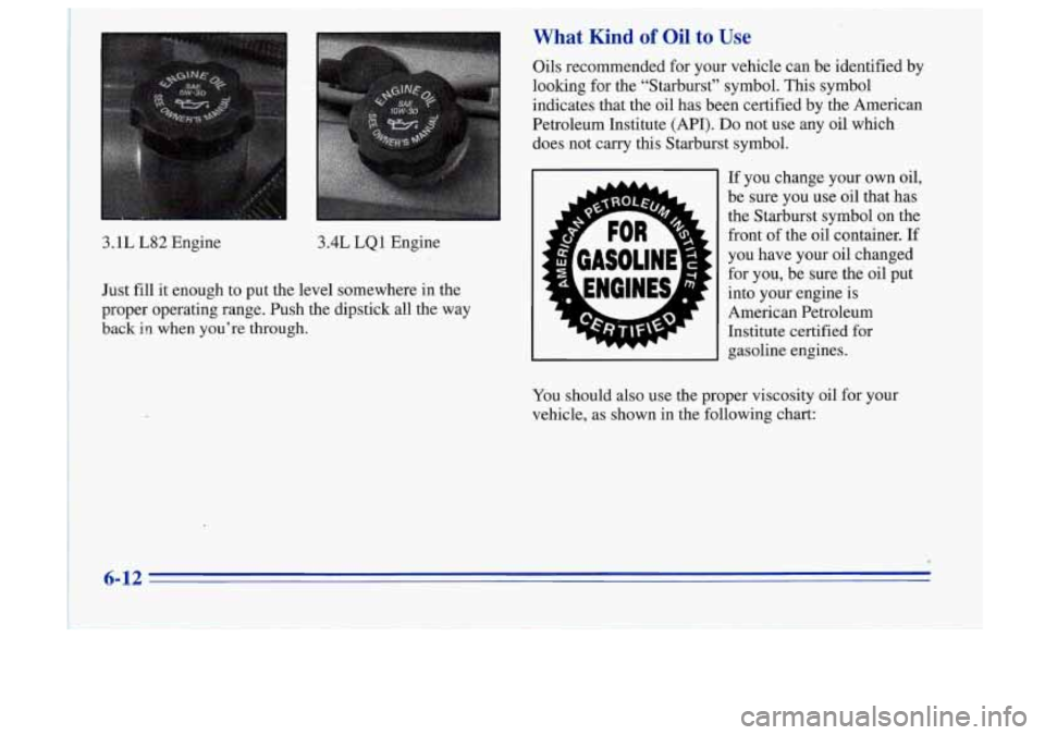 Oldsmobile Cutlass Supreme 1996  Owners Manuals What Kind of Oil to Use 
3.1L L82 Engine  3.4L LQ 1  Engine 
Just fill  it enough  to put  the  level somewhere  in  the 
proper  operating  range.  Push  the  dipstick  all the  way 
back in when  yo