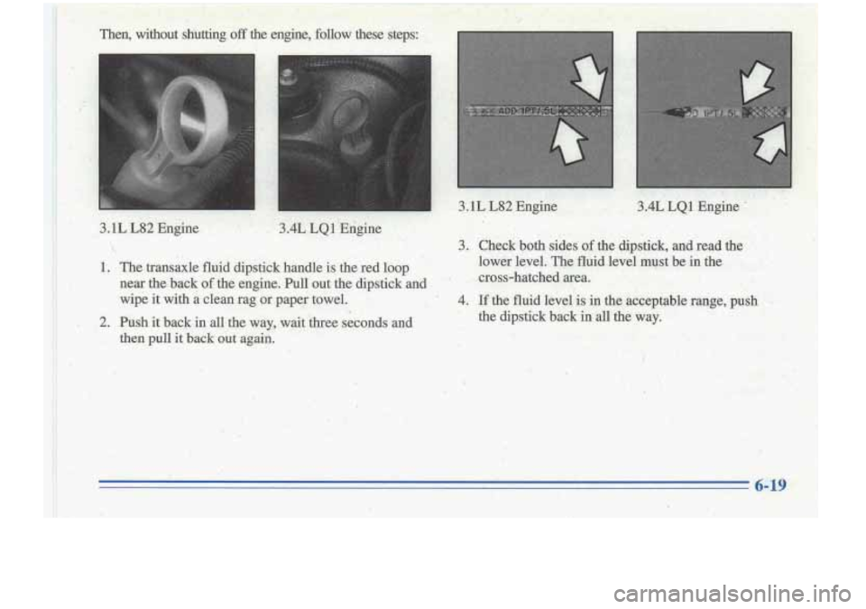 Oldsmobile Cutlass Supreme 1996  Owners Manuals Then,  without  shutting off the 
m 
en-@ne,  follow  these  steps: , . 
I 
c 
.. ., x.,  , 
3.1L  L82 Engine 3.4L LQ1 Engine - . 
3. Check  both  sides  of  the  dipstick,  and  read  the 
lower  l