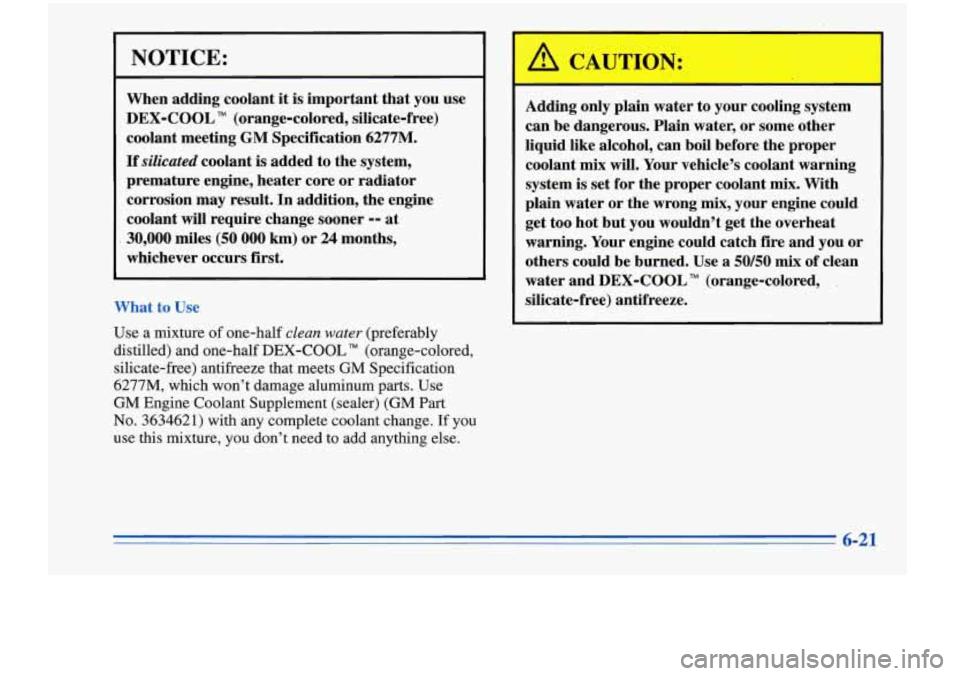 Oldsmobile Cutlass Supreme 1996  Owners Manuals NOTICE: 
When adding  coolant it is important  that  you  use 
DEX-COOL  (orange-colored,  silicate-free) 
coolant  meeting 
GM Specification 6277M. 
If silicated coolant is added to  the system, 
pre