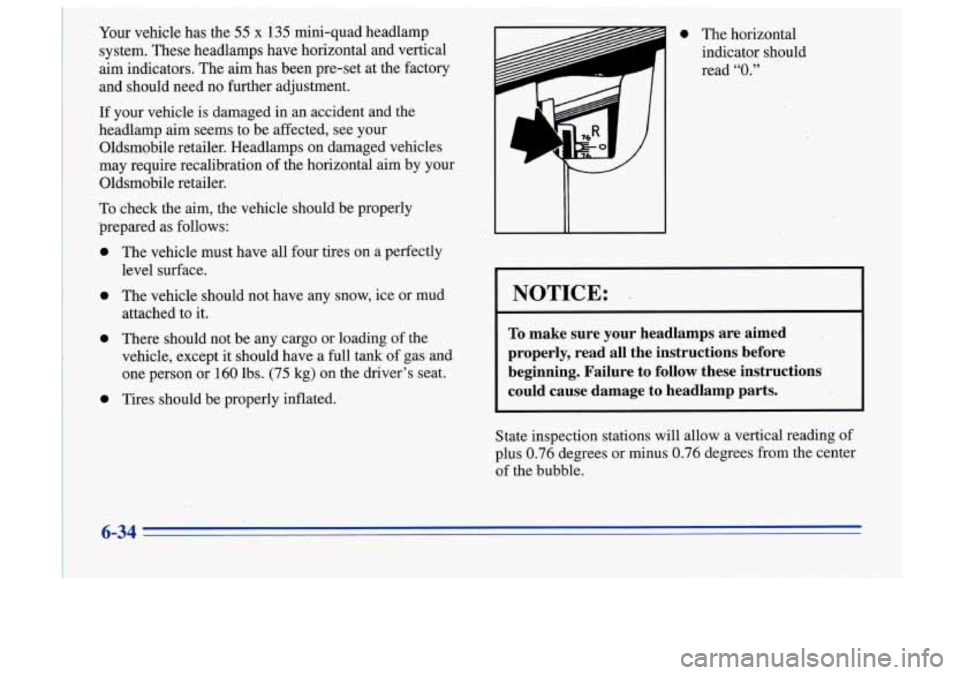 Oldsmobile Cutlass Supreme 1996  Owners Manuals I 
Your vehicle  has  the 55 x 135 mini-quad  headlamp 
system.  These headlamps  have  horizontal  and  vertical 
aim indicators.  The aim  has  been  pre-set  at the  factory 
and  should  need  no 