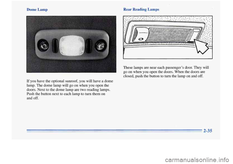 Oldsmobile Cutlass Supreme 1996  s Owners Manual Dome  Lamp 
If you have the optional sunroof, you  will  have a dome 
lamp.  The dome lamp  will 
go on  when  you  open  the 
doors. Next,to  the dome lamp are  two reading lamps. 
Push  the button  
