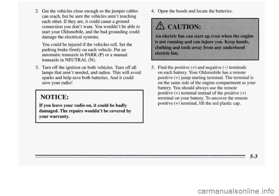 Oldsmobile Cutlass Supreme 1995 Owners Manuals 2. Get the vehicles close enougn so the jumper cables
can reach, but be sure the vehicles aren’t touching
each other. If they are, it could cause a ground
connection you donâ Oldsmobile Cutlass Supreme 1995 Owners Manuals 2. Get the vehicles close enougn so the jumper cables
can reach, but be sure the vehicles aren’t touching
each other. If they are, it could cause a ground
connection you donâ