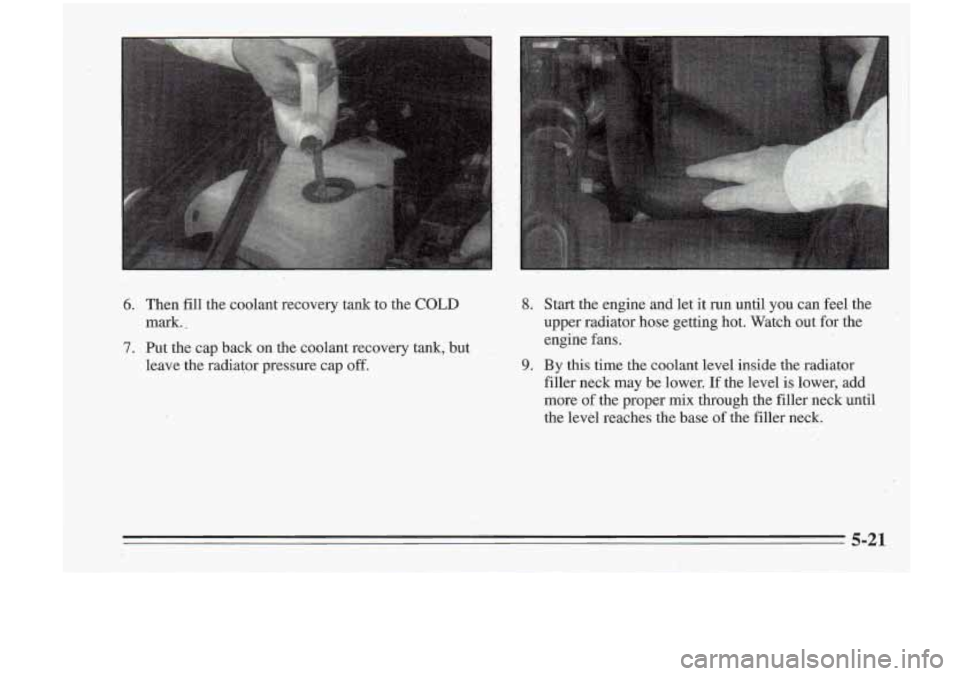 Oldsmobile Cutlass Supreme 1995  Owners Manuals 6. Then fill the  coolant  recovery tank  to  the COLD 
7. Put  the cap back on the coolant  recovery  tank,  but 
mark. 
- 
leave the 
radiator  pressure  cap off. 
8. Start the engine  and  let it 