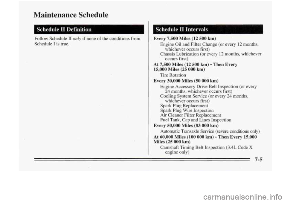 Oldsmobile Cutlass Supreme 1995 Owners Manuals Maintenance Schedule
Schedule II~Definition
Follow Schedule II only if none of the conditions from
Schedule
I is true.
I
1:; S.chedule 11. Intervals (1, a 1 k I ,
Every 7,500 Miles,(l Oldsmobile Cutlass Supreme 1995 Owners Manuals Maintenance Schedule
Schedule II~Definition
Follow Schedule II only if none of the conditions from
Schedule
I is true.
I
1:; S.chedule 11. Intervals (1, a 1 k I ,
Every 7,500 Miles,(l