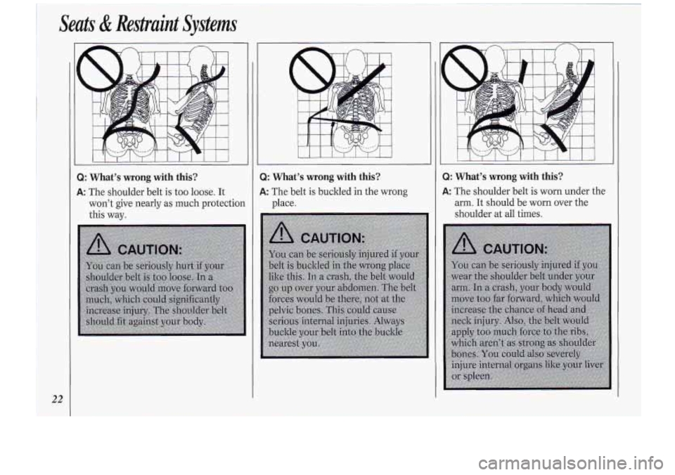 Oldsmobile Cutlass Supreme 1994 s Owners Guide Seats & Restraint Systems
22
i
Q: What’s wrong with this?
A: The shoulder belt is too loose. It
won’t give nearly as much protection
this way.
3
-/
Q: What’s wrong with thi Oldsmobile Cutlass Supreme 1994 s Owners Guide Seats & Restraint Systems
22
i
Q: What’s wrong with this?
A: The shoulder belt is too loose. It
won’t give nearly as much protection
this way.
3
-/
Q: What’s wrong with thi
