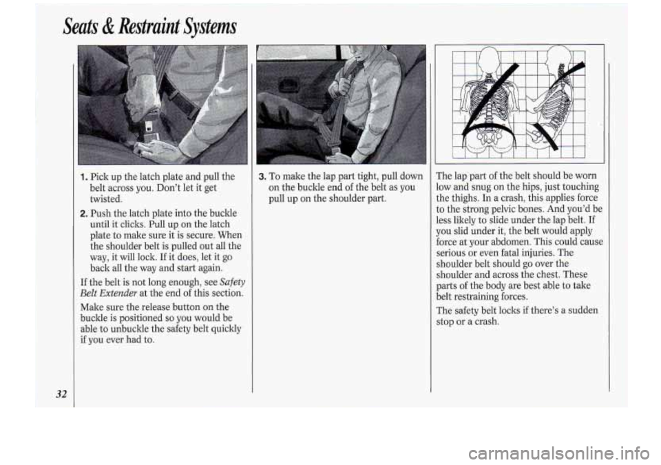 Oldsmobile Cutlass Supreme 1994  s Owners Guide Seats & Restraint  Systems 
32 I 
1. Pick up the  latch  plate  and pull  the 
belt  across  you.  Don’t  let  it get 
twisted. 
2. Push  the latch  plate  into the buckle 
until  it clicks.  Pull  