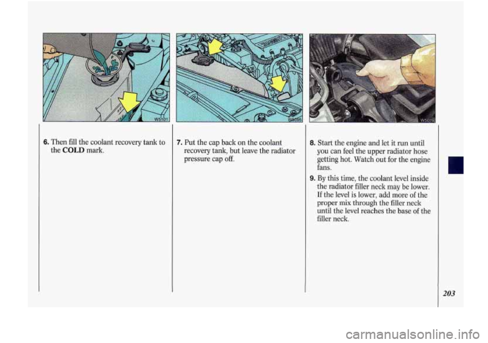 Oldsmobile Cutlass Supreme 1993  Owners Manuals 6. Then fill the  coolant  recovery  tank  to 
the  COLD  mark. 7. Put  the cap  back  on  the coolant 
recovery  tank, but leave  the radiator 
pressure  cap 
off. 
8. Start  the  engine and let  it 