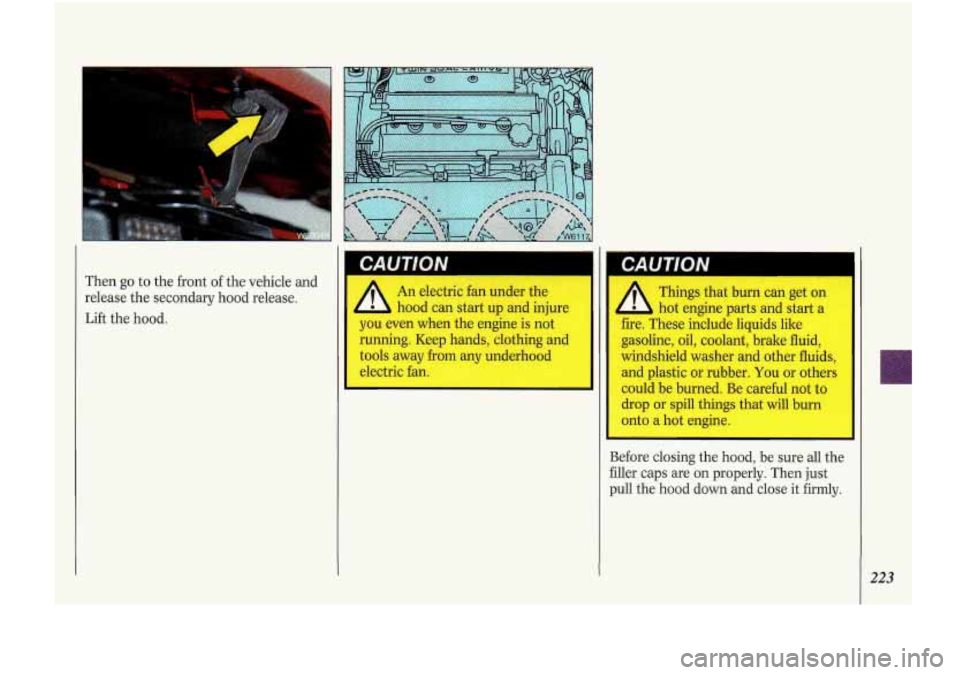 Oldsmobile Cutlass Supreme 1993  Owners Manuals Then go to  the  front of the  vehicle  and 
release  the secondary  hood  release. 
Lift  the hood.  An  electric  fan 
under the 
hood  can  start  up and injure 
you  even  when  the engine  is  no