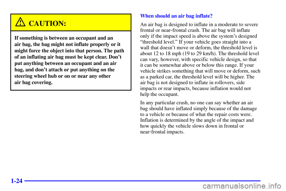 Oldsmobile Intrigue 2000  Owners Manuals 1-24
CAUTION:
If something is between an occupant and an 
air bag, the bag might not inflate properly or it
might force the object into that person. The path
of an inflating air bag must be kept clear