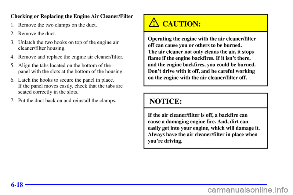 Oldsmobile Silhouette 2002  s User Guide 6-18
Checking or Replacing the Engine Air Cleaner/Filter
1. Remove the two clamps on the duct.
2. Remove the duct.
3. Unlatch the two hooks on top of the engine air
cleaner/filter housing.
4. Remove a