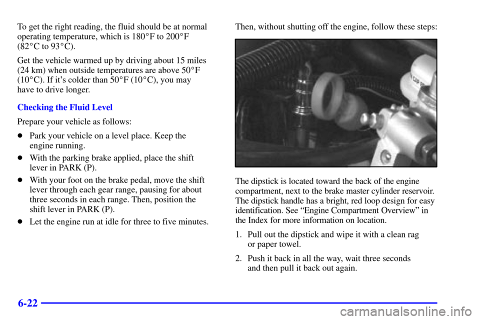 Oldsmobile Silhouette 2002  Owners Manuals 6-22
To get the right reading, the fluid should be at normal
operating temperature, which is 180F to 200F 
(82C to 93C).
Get the vehicle warmed up by driving about 15 miles
(24 km) when outside te