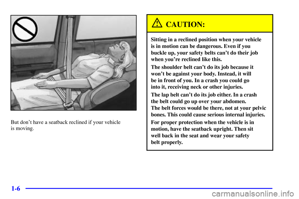 Oldsmobile Silhouette 2001 s User Guide 1-6
But dont have a seatback reclined if your vehicle
is moving.
CAUTION:
Sitting in a reclined position when your vehicle
is in motion can be dangerous. Even if you
buckle up, your safety belts c Oldsmobile Silhouette 2001 s User Guide 1-6
But dont have a seatback reclined if your vehicle
is moving.
CAUTION:
Sitting in a reclined position when your vehicle
is in motion can be dangerous. Even if you
buckle up, your safety belts c