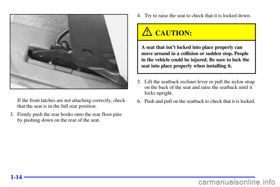 Oldsmobile Silhouette 2001 Owners Manuals 1-14
If the front latches are not attaching correctly, check
that the seat is in the full rear position.
3. Firmly push the rear hooks onto the rear floor pins
by pushing down on the rear of the seat. Oldsmobile Silhouette 2001 Owners Manuals 1-14
If the front latches are not attaching correctly, check
that the seat is in the full rear position.
3. Firmly push the rear hooks onto the rear floor pins
by pushing down on the rear of the seat.