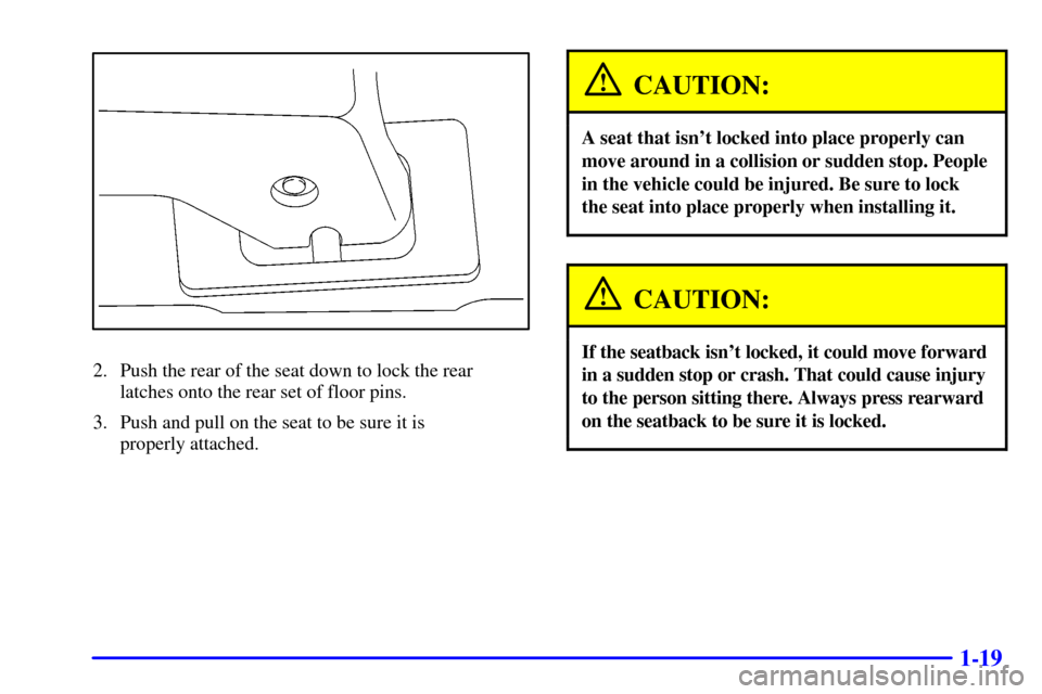 Oldsmobile Silhouette 2001  s Owners Guide 1-19
2. Push the rear of the seat down to lock the rear 
latches onto the rear set of floor pins.
3. Push and pull on the seat to be sure it is 
properly attached.
CAUTION:
A seat that isnt locked in