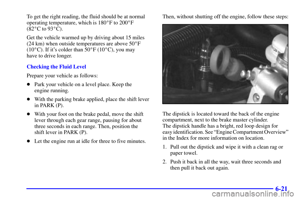 Oldsmobile Silhouette 2001  Owners Manuals 6-21
To get the right reading, the fluid should be at normal
operating temperature, which is 180F to 200F 
(82C to 93C).
Get the vehicle warmed up by driving about 15 miles
(24 km) when outside te