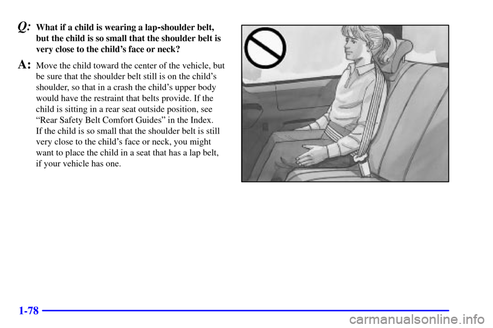 Oldsmobile Silhouette 2001 s User Guide 1-78
Q:What if a child is wearing a lap-shoulder belt,
but the child is so small that the shoulder belt is
very close to the childs face or neck?
A:Move the child toward the center of the vehicle, bu Oldsmobile Silhouette 2001 s User Guide 1-78
Q:What if a child is wearing a lap-shoulder belt,
but the child is so small that the shoulder belt is
very close to the childs face or neck?
A:Move the child toward the center of the vehicle, bu