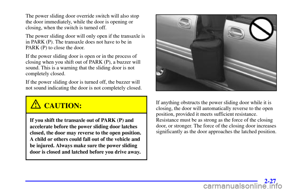 Oldsmobile Silhouette 2000 Owners Manuals 2-27
The power sliding door override switch will also stop
the door immediately, while the door is opening or
closing, when the switch is turned off.
The power sliding door will only open if the trans Oldsmobile Silhouette 2000 Owners Manuals 2-27
The power sliding door override switch will also stop
the door immediately, while the door is opening or
closing, when the switch is turned off.
The power sliding door will only open if the trans