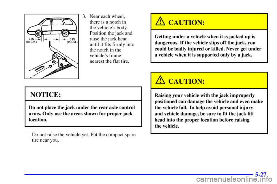 Oldsmobile Silhouette 2000  Owners Manuals 5-27
3. Near each wheel,
there is a notch in 
the vehicles body.
Position the jack and
raise the jack head
until it fits firmly into
the notch in the
vehicles frame
nearest the flat tire.
NOTICE:
Do