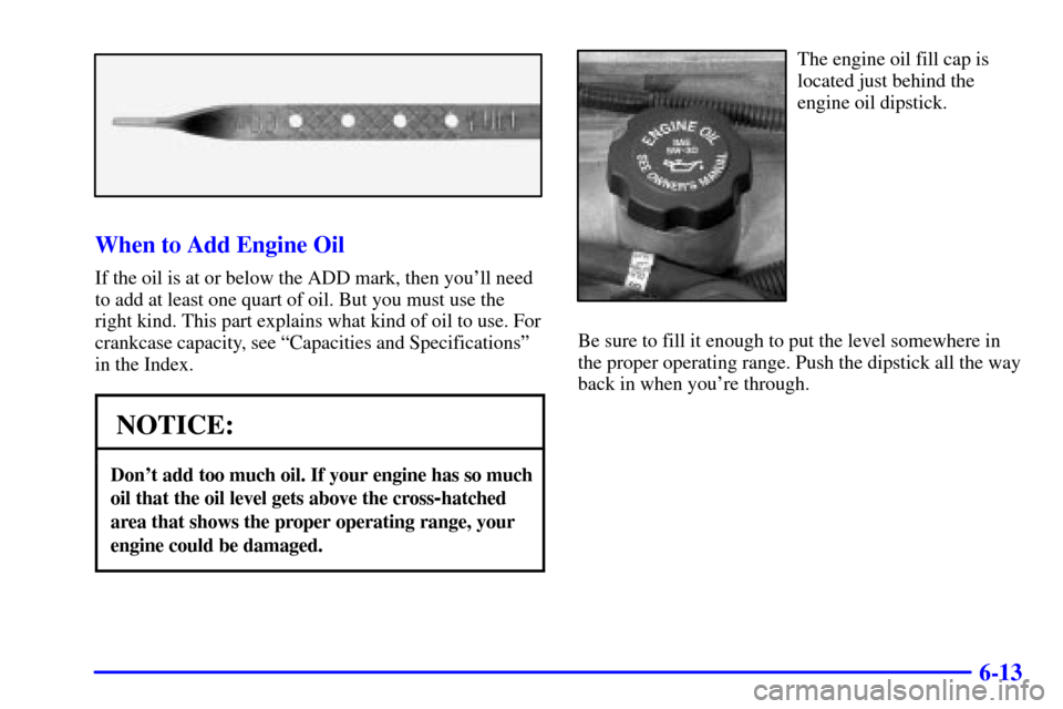 Oldsmobile Silhouette 2000 Owners Manuals 6-13
When to Add Engine Oil
If the oil is at or below the ADD mark, then youll need
to add at least one quart of oil. But you must use the
right kind. This part explains what kind of oil to use. For
Oldsmobile Silhouette 2000 Owners Manuals 6-13
When to Add Engine Oil
If the oil is at or below the ADD mark, then youll need
to add at least one quart of oil. But you must use the
right kind. This part explains what kind of oil to use. For