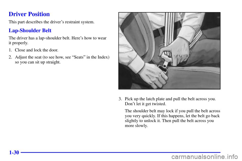 Oldsmobile Silhouette 2000  Owners Manuals 1-30
Driver Position
This part describes the drivers restraint system.
Lap-Shoulder Belt
The driver has a lap-shoulder belt. Heres how to wear 
it properly.
1. Close and lock the door.
2. Adjust the