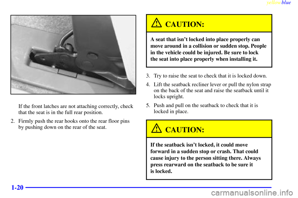 Oldsmobile Silhouette 1999 s Owners Guide yellowblue
1-20
If the front latches are not attaching correctly, check
that the seat is in the full rear position.
2. Firmly push the rear hooks onto the rear floor pins
by pushing down on the r Oldsmobile Silhouette 1999 s Owners Guide yellowblue
1-20
If the front latches are not attaching correctly, check
that the seat is in the full rear position.
2. Firmly push the rear hooks onto the rear floor pins
by pushing down on the r