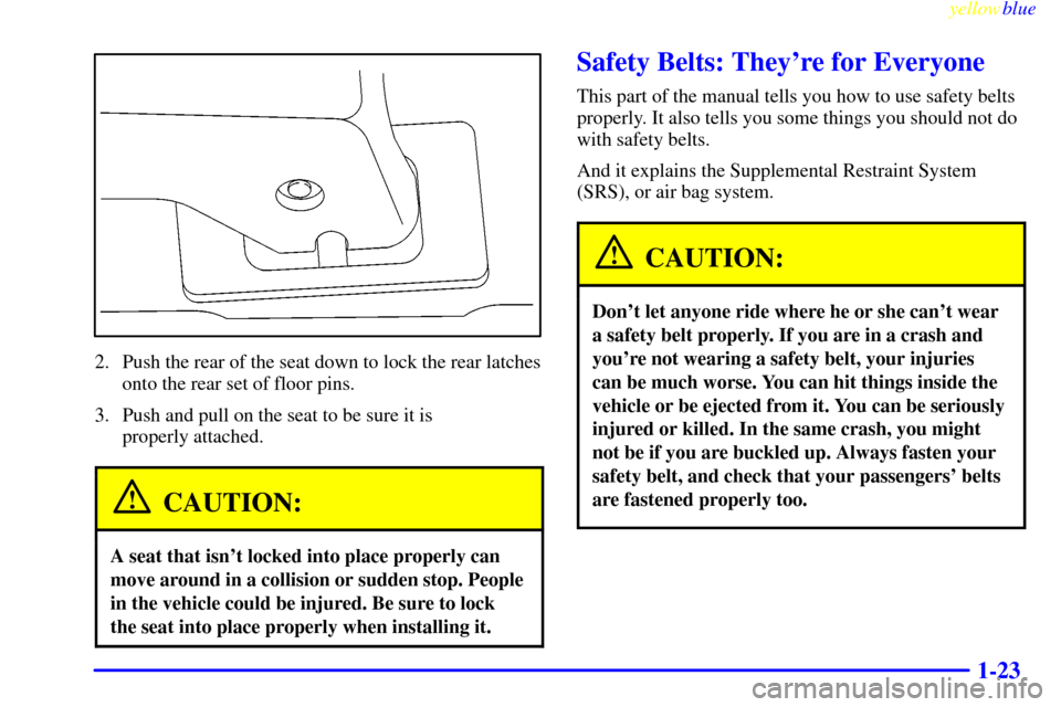 Oldsmobile Silhouette 1999  s Owners Guide yellowblue     
1-23
2. Push the rear of the seat down to lock the rear latches
onto the rear set of floor pins.
3. Push and pull on the seat to be sure it is 
properly attached.
CAUTION:
A seat that 