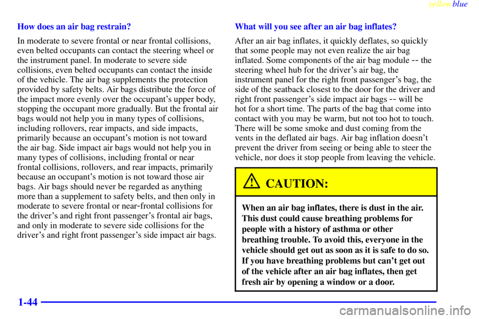 Oldsmobile Silhouette 1999 Owners Manuals yellowblue
1-44
How does an air bag restrain?
In moderate to severe frontal or near frontal collisions,
even belted occupants can contact the steering wheel or
the instrument panel. In moderate t Oldsmobile Silhouette 1999 Owners Manuals yellowblue
1-44
How does an air bag restrain?
In moderate to severe frontal or near frontal collisions,
even belted occupants can contact the steering wheel or
the instrument panel. In moderate t