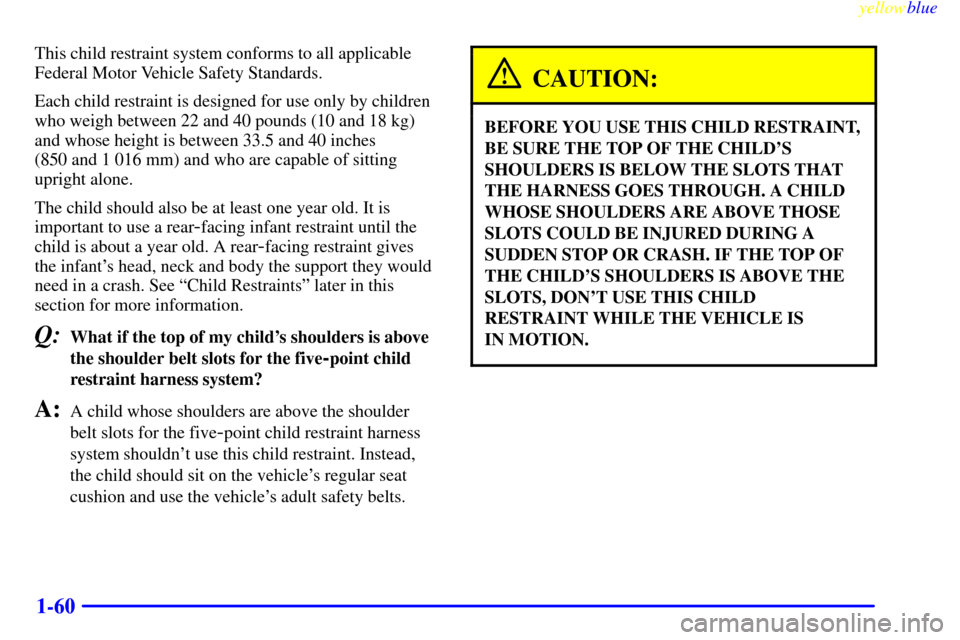 Oldsmobile Silhouette 1999  s Repair Manual yellowblue     
1-60
This child restraint system conforms to all applicable
Federal Motor Vehicle Safety Standards.
Each child restraint is designed for use only by children
who weigh between 22 and 4