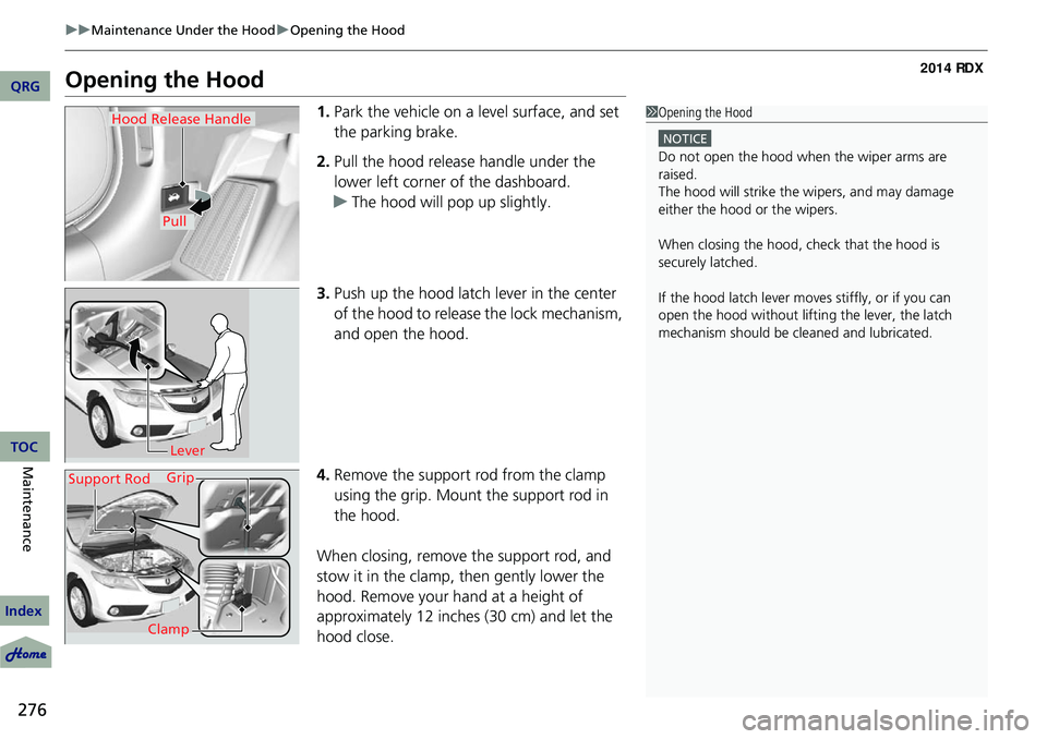 Acura RDX 2014 User Guide 276
uuMaintenance Under the Hood uOpening the Hood
Maintenance
Opening the Hood
1. Park the vehicle on a level surface, and set 
the parking brake.
2. Pull the hood release handle under the 
lower lef
