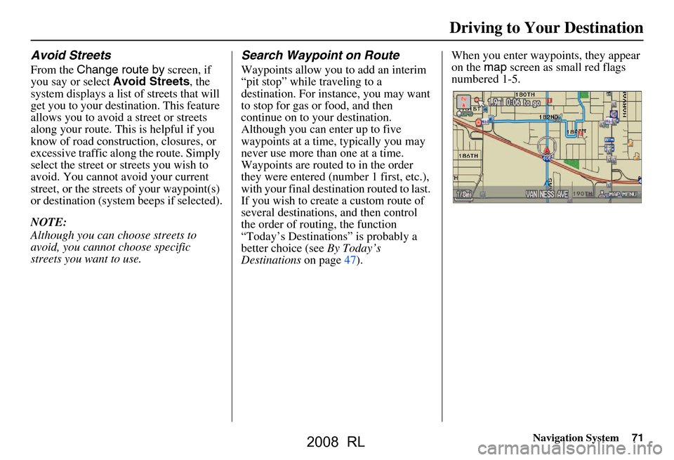 Acura RL 2008 Navigation Manual Navigation System71
Driving to Your Destination
Avoid Streets
From the Change route by screen, if
you say or select Avoid Streets, the
system displays a list of streets that will
get you to your Acura RL 2008 Navigation Manual Navigation System71
Driving to Your Destination
Avoid Streets
From the Change route by screen, if
you say or select Avoid Streets, the
system displays a list of streets that will
get you to your