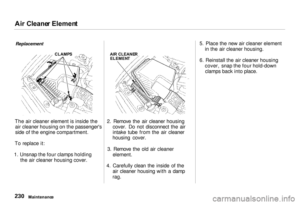 Acura RL 2000 3.5 Owners Manual Ai
r Cleane r Elemen t
Replacement
The air cleaner element is inside the air cleaner housing on the passengersside of the engine compartment.
To replace it:
1. Unsnap the four clamps holding the air Acura RL 2000 3.5 Owners Manual Ai
r Cleane r Elemen t
Replacement
The air cleaner element is inside the air cleaner housing on the passengersside of the engine compartment.
To replace it:
1. Unsnap the four clamps holding the air