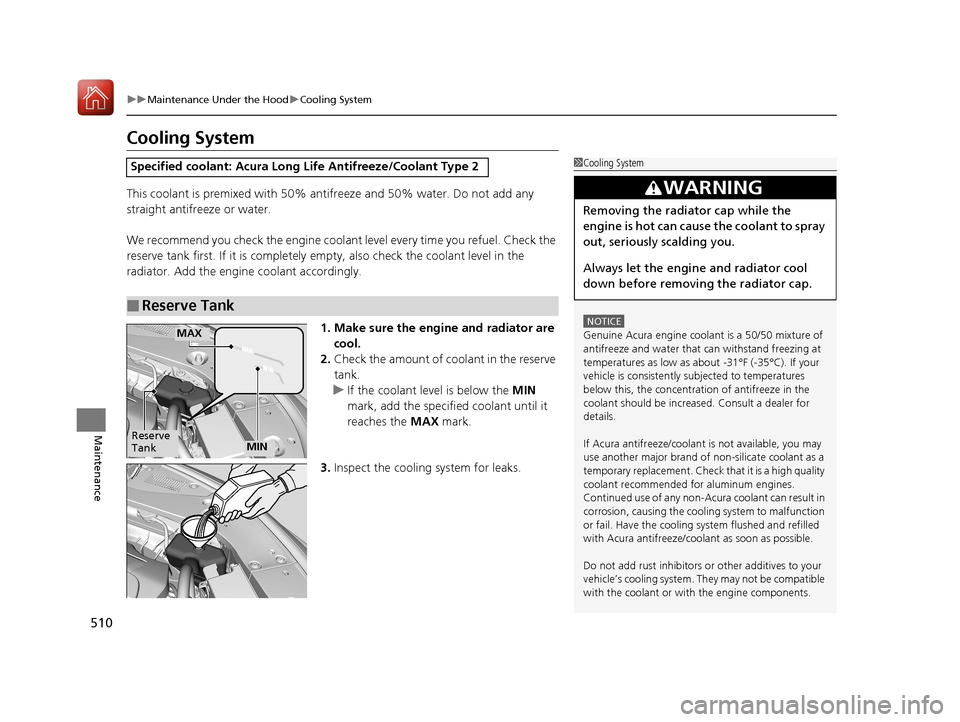 Acura RLX HYBRID 2018 Owners Guide 510
uuMaintenance Under the Hood uCooling System
Maintenance
Cooling System
This coolant is premixed with 50% antifreeze and 50% water. Do not add any 
straight antifreeze or water.
We recommend you c