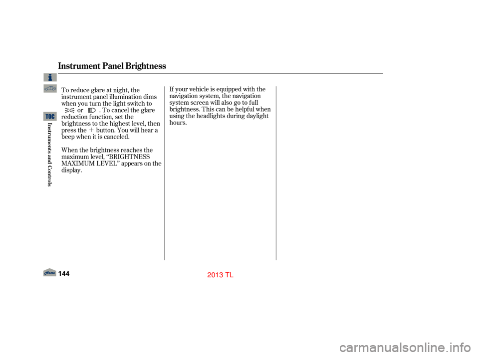 Acura TL 2013  Owners Manual ´
To reduce glare at night, the
instrument panel illumination dims
when you turn the light switch to
or . To cancel the glare
reduction f unction, set the
brightness to the highest level, then
press