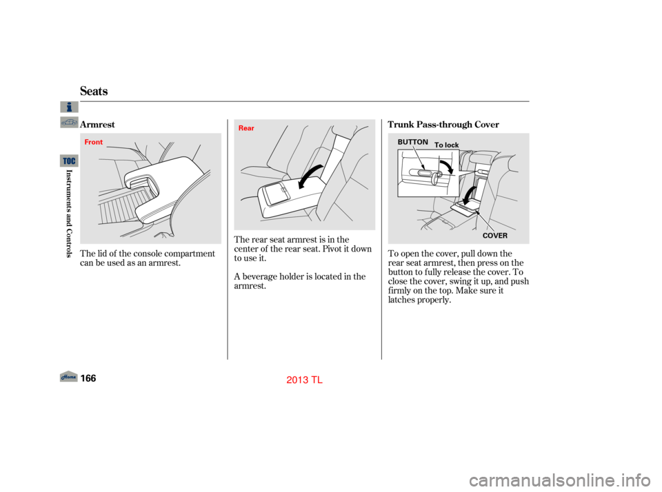 Acura TL 2013  Owners Manual The lid of the console compartment
canbeusedasanarmrest.The rear seat armrest is in the
center of the rear seat. Pivot it down
to use it.
A beverage holder is located in the
armrest.To open the cover,