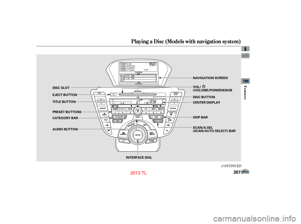 Acura TL 2013 Owners Manual CONT INUED
Playing a Disc (Models with navigation system)
Features
307
INTERFACE DIALSCAN/A.SEL
(SCAN/AUTO SELECT) BAR SKIP BAR NAVIGATION SCREEN
DISC SLOT
EJECT BUTTON
TITLE BUTTON
PRESET BUTTONS
CAT Acura TL 2013 Owners Manual CONT INUED
Playing a Disc (Models with navigation system)
Features
307
INTERFACE DIALSCAN/A.SEL
(SCAN/AUTO SELECT) BAR SKIP BAR NAVIGATION SCREEN
DISC SLOT
EJECT BUTTON
TITLE BUTTON
PRESET BUTTONS
CAT